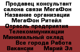 Продавец-консультант салона связи МегаФон › Название организации ­ МегаФон Ритейл › Отрасль предприятия ­ Телекоммуникации › Минимальный оклад ­ 35 000 - Все города Работа » Вакансии   . Марий Эл респ.,Йошкар-Ола г.